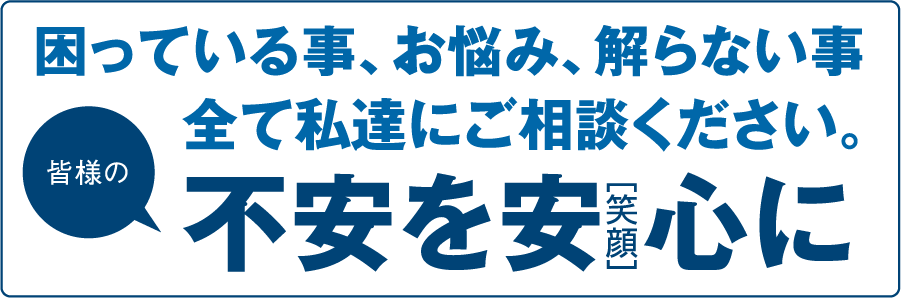 困っている事、お悩み、解らない事全て私たちにご相談ください。皆様の不安を安心（笑顔）に