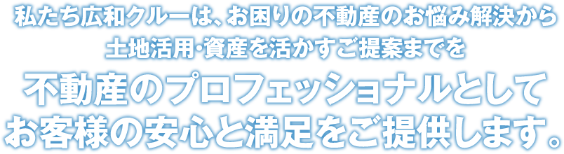 私たち広和クルーは、お困りの不動産のお悩み解決から土地活用・資産を活かすご提案までを不動産のプロフェッショナルとしてお客様の安心と満足をご提供します。